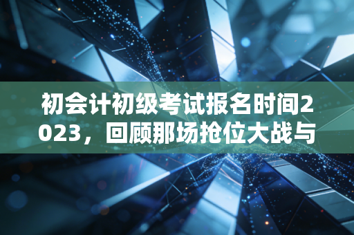 初会计初级考试报名时间2023，回顾那场抢位大战与会计人的进阶之路