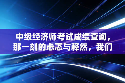 中级经济师考试成绩查询,那一刻的忐忑与释然,我们究竟在期待什么?