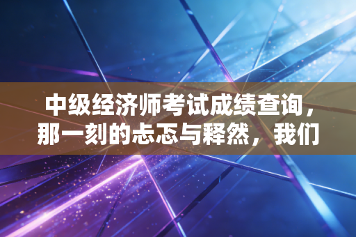 中级经济师考试成绩查询，那一刻的忐忑与释然，我们究竟在期待什么？