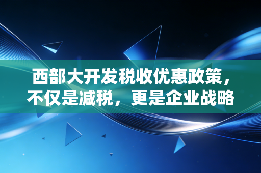 西部大开发税收优惠政策,不仅是减税,更是企业战略布局的新棋眼