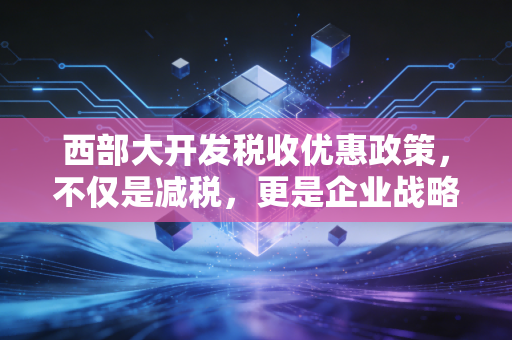 西部大开发税收优惠政策，不仅是减税，更是企业战略布局的新棋眼