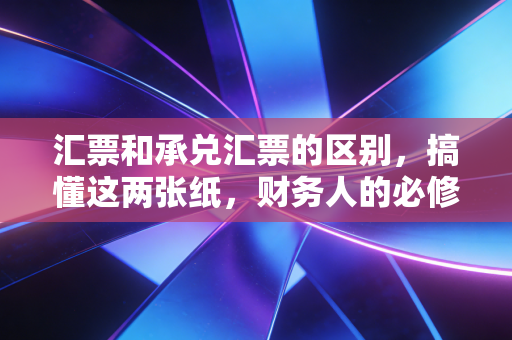 汇票和承兑汇票的区别,搞懂这两张纸,财务人的必修课