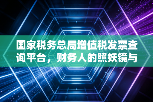 国家税务总局增值税发票查询平台,财务人的照妖镜与护身符