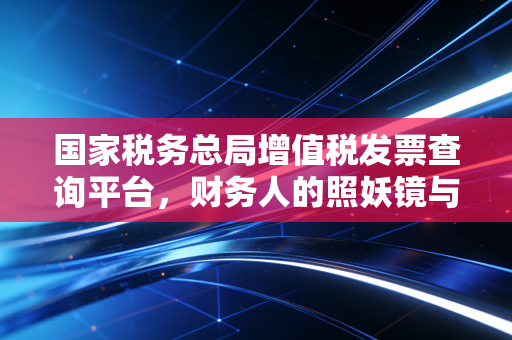 国家税务总局增值税发票查询平台，财务人的照妖镜与护身符