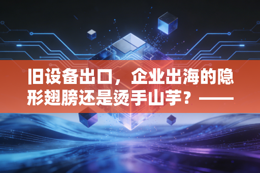 旧设备出口，企业出海的隐形翅膀还是烫手山芋？——一位注会眼中的跨境资产处置