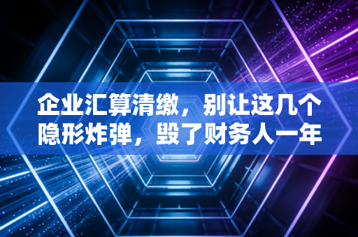 企业汇算清缴，别让这几个隐形炸弹，毁了财务人一年的辛苦付出