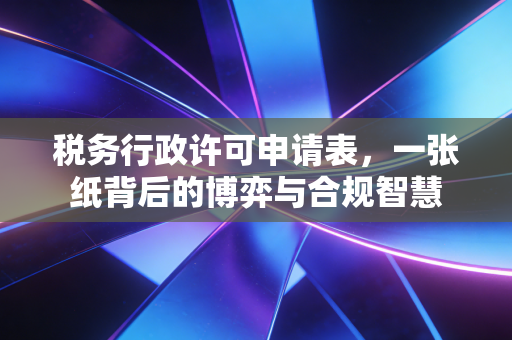 税务行政许可申请表,一张纸背后的博弈与合规智慧