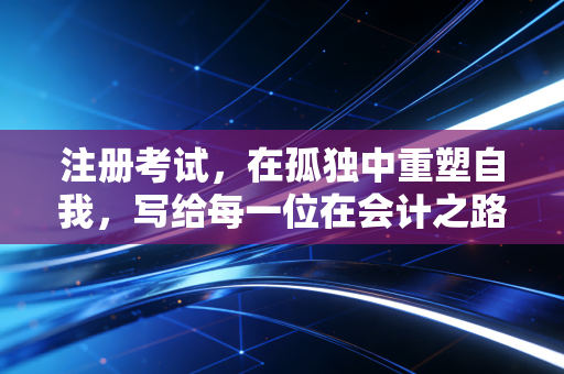 注册考试，在孤独中重塑自我，写给每一位在会计之路上跋涉的你