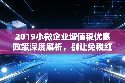 2019小微企业增值税优惠政策深度解析，别让免税红包变成空中楼阁