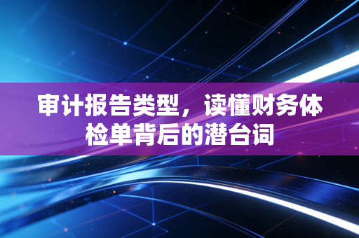 审计报告类型,读懂财务体检单背后的潜台词