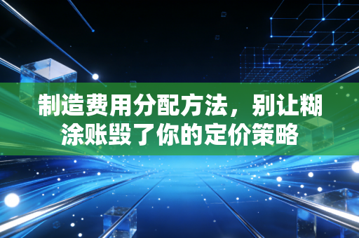 制造费用分配方法,别让糊涂账毁了你的定价策略
