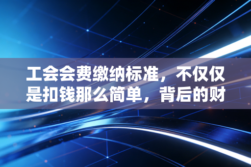 工会会费缴纳标准,不仅仅是扣钱那么简单,背后的财务逻辑与实务操作全解析