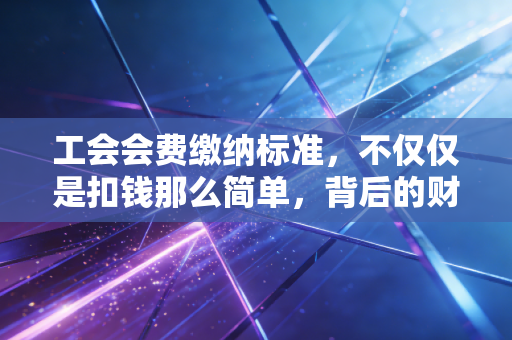 工会会费缴纳标准，不仅仅是扣钱那么简单，背后的财务逻辑与实务操作全解析