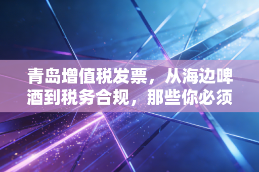 青岛增值税发票,从海边啤酒到税务合规,那些你必须知道的生意经