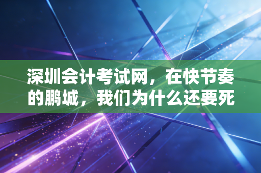 深圳会计考试网，在快节奏的鹏城，我们为什么还要死磕CPA？
