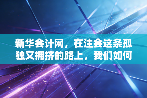 新华会计网，在注会这条孤独又拥挤的路上，我们如何找到自己的光