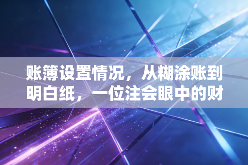账簿设置情况,从糊涂账到明白纸,一位注会眼中的财务生死线