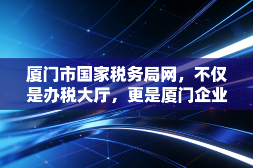 厦门市国家税务局网,不仅是办税大厅,更是厦门企业成长的数字管家