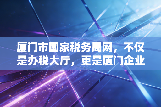 厦门市国家税务局网，不仅是办税大厅，更是厦门企业成长的数字管家