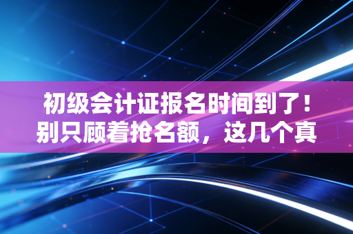 初级会计证报名时间到了!别只顾着抢名额,这几个真相你必须知道