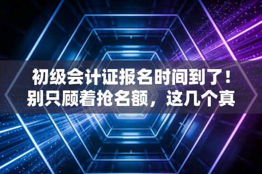 初级会计证报名时间到了!别只顾着抢名额,这几个真相你必须知道