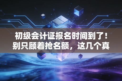 初级会计证报名时间到了！别只顾着抢名额，这几个真相你必须知道