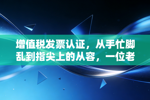 增值税发票认证，从手忙脚乱到指尖上的从容，一位老会计的进阶之路