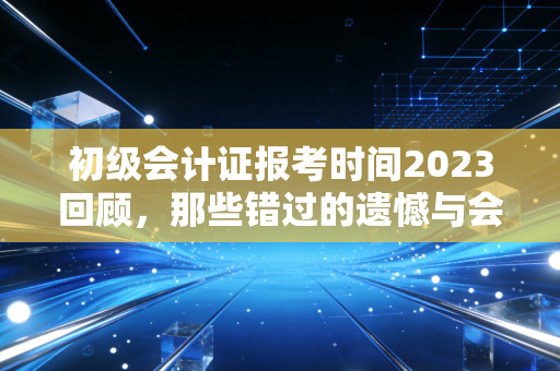 初级会计证报考时间2023回顾,那些错过的遗憾与会计人必须跨过的门槛