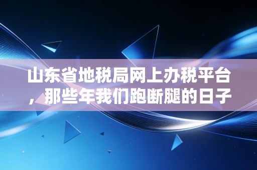 山东省地税局网上办税平台,那些年我们跑断腿的日子,终于一去不复返了