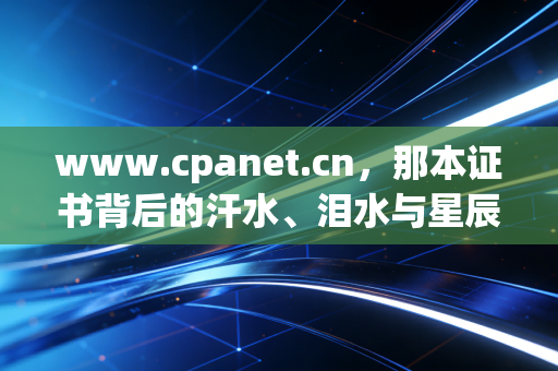 www.cpanet.cn,那本证书背后的汗水、泪水与星辰——一个注会人的自白与行业观察
