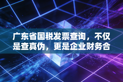 广东省国税发票查询,不仅是查真伪,更是企业财务合规的第一道防线