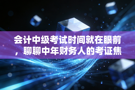 会计中级考试时间就在眼前,聊聊中年财务人的考证焦虑与破局之道