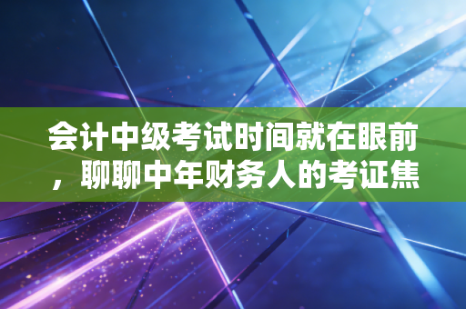会计中级考试时间就在眼前，聊聊中年财务人的考证焦虑与破局之道