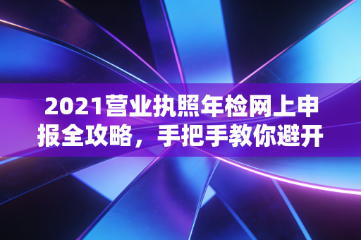2021营业执照年检网上申报全攻略,手把手教你避开那些隐形坑