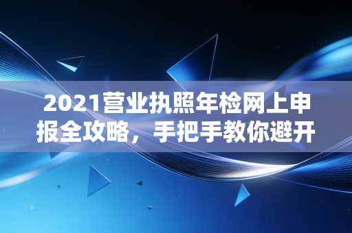 2021营业执照年检网上申报全攻略,手把手教你避开那些隐形坑