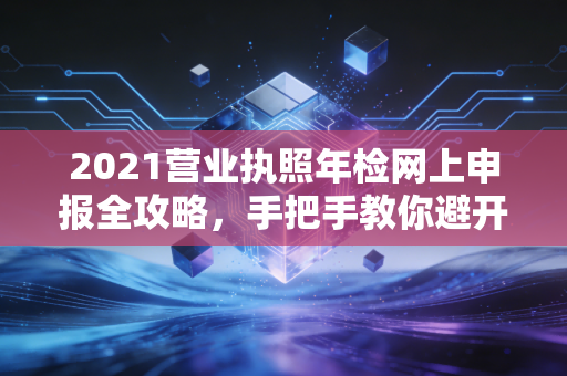 2021营业执照年检网上申报全攻略，手把手教你避开那些隐形坑