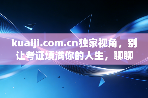 kuaiji.com.cn独家视角,别让考证填满你的人生,聊聊会计人的真实生存现状与未来出路