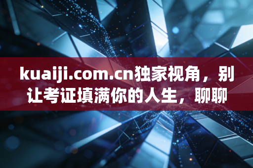 kuaiji.com.cn独家视角，别让考证填满你的人生，聊聊会计人的真实生存现状与未来出路