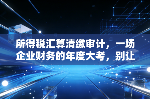 所得税汇算清缴审计,一场企业财务的年度大考,别让不懂行成了你的绊脚石
