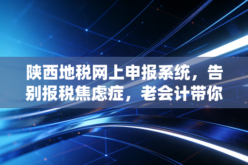 陕西地税网上申报系统,告别报税焦虑症,老会计带你解锁高效申报的正确姿势