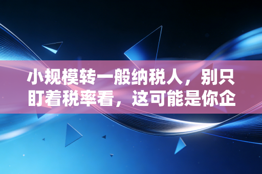 小规模转一般纳税人,别只盯着税率看,这可能是你企业生死的分水岭