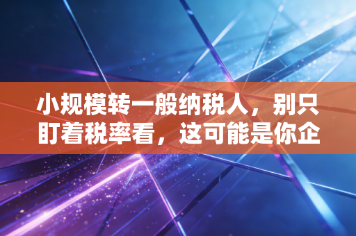 小规模转一般纳税人，别只盯着税率看，这可能是你企业生死的分水岭