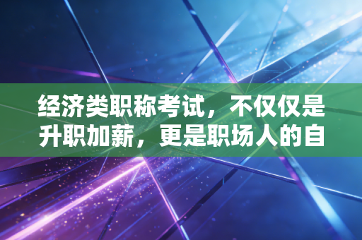 经济类职称考试，不仅仅是升职加薪，更是职场人的自我救赎