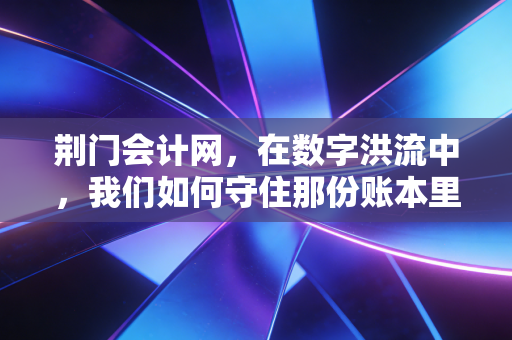 荆门会计网，在数字洪流中，我们如何守住那份账本里的温情与初心
