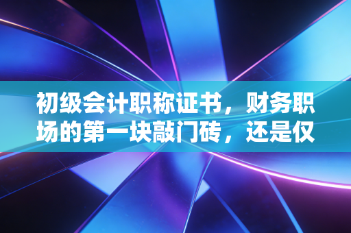 初级会计职称证书，财务职场的第一块敲门砖，还是仅仅是一张废纸？