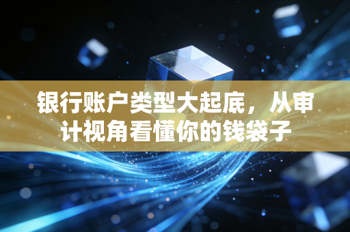 银行账户类型大起底，从审计视角看懂你的钱袋子
