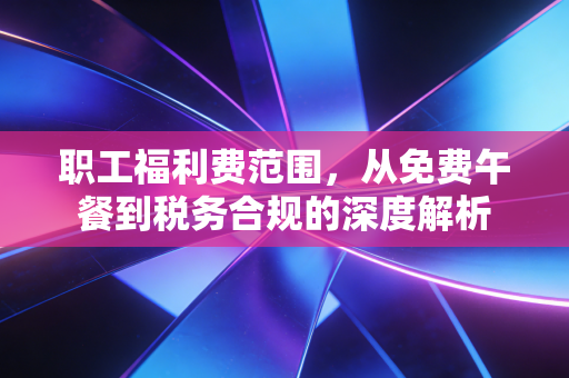 职工福利费范围,从免费午餐到税务合规的深度解析