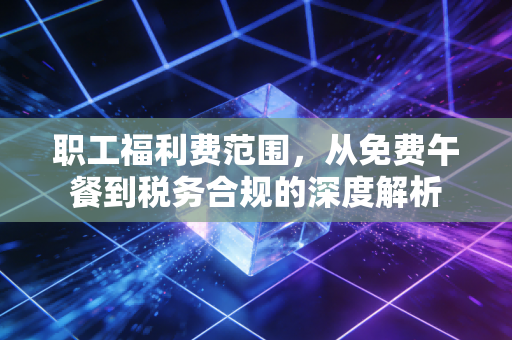 职工福利费范围,从免费午餐到税务合规的深度解析