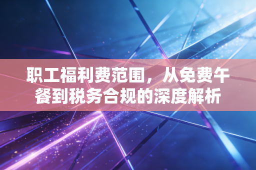 职工福利费范围，从免费午餐到税务合规的深度解析