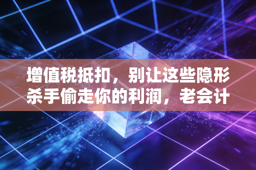 增值税抵扣，别让这些隐形杀手偷走你的利润，老会计的掏心窝子话